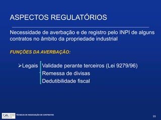 ASPECTOS REGULATÓRIOS
• Necessidade de averbação ou de registro pelo INPI de
alguns contratos no âmbito da propriedade industrial:
 Contrato de Licenciamento de Exploração de Patente: sim
 Contrato de Licenciamento de Uso de Marca: sim
 Contrato de Licenciamento de Desenho Industrial: sim
 Contrato de Prestação de Assistência Técnica: sim
 Contrato de Serviços na atividade-fim da empresa:
 se prestado por técnico estrangeiro, a ser pago em moeda
estrangeira: sim, a não ser que expressamente isento
 se prestado por técnico brasileiro: não
 Contrato de Serviços na atividade-meio da empresa:
 se prestado por técnico estrangeiro: em geral, não
 se prestado por técnico nacional: não
TÉCNICAS DE NEGOCIAÇÃO DE CONTRATOS.
99
© Copyright - todos os direitosreservados
 