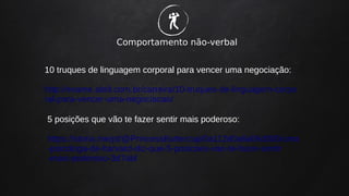 Comportamento não-verbal
�
10 truques de linguagem corporal para vencer uma negociação:
http://exame.abril.com.br/carreira/10-truques-de-linguagem-corpo
ral-para-vencer-uma-negociacao/
5 posições que vão te fazer sentir mais poderoso:
https://storia.me/pt/@PrincessButtercup/0a112d0a6a06d000/uma
-psicologa-de-harvard-diz-que-5-posicoes-vao-te-fazer-sentir
-mais-poderoso-3d7abl
 