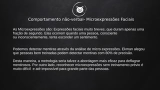 Comportamento não-verbal- Microexpressões Faciais
As Microexpressões são: Expressões faciais muito breves, que duram apenas uma
fração de segundo. Elas ocorrem quando uma pessoa, consciente
ou inconscientemente, tenta esconder um sentimento.
Podemos detectar mentiras através da análise de micro expressões. Ekman alegou
que pessoas bem treinadas podem detectar mentiras com 80% de precisão.
Desta maneira, a metrologia seria talvez a abordagem mais eficaz para deflagrar
mentirosos. Por outro lado, reconhecer microexpressões sem treinamento prévio é
muito difícil e até impossível para grande parte das pessoas.
�
 