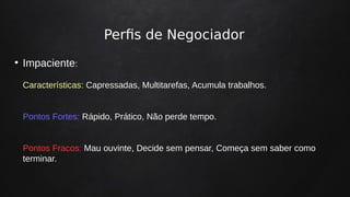 Perfis de Negociador
●
Impaciente:
Características: Capressadas, Multitarefas, Acumula trabalhos.
Pontos Fortes: Rápido, Prático, Não perde tempo.
Pontos Fracos: Mau ouvinte, Decide sem pensar, Começa sem saber como
terminar.
 