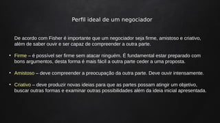 Perfil ideal de um negociador
De acordo com Fisher é importante que um negociador seja firme, amistoso e criativo,
além de saber ouvir e ser capaz de compreender a outra parte.
●
Firme – é possível ser firme sem atacar ninguém. É fundamental estar preparado com
bons argumentos, desta forma é mais fácil a outra parte ceder a uma proposta.
●
Amistoso – deve compreender a preocupação da outra parte. Deve ouvir intensamente.
●
Criativo – deve produzir novas ideias para que as partes possam atingir um objetivo,
buscar outras formas e examinar outras possibilidades além da ideia inicial apresentada.
 