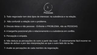 1
Pessoas
1- Todo negociador tem dois tipos de interesse: na substância e na relação.
2- Não confundir a relação com o problema.
3- Discuta ideias e não pessoas - Enfrente o PROBLEMA, não as PESSOAS.
4- A barganha posicional põe o relacionamento e a substância em conflito.
5- Percepção e empatia.
6- Não deduza as percepções do outro a partir das suas - É extremamente fácil incorrer no
hábito de atribuir a pior das interpretações ao que o outro lado diz ou faz.
7- Avalie as percepções de cada membro da negociação.
 