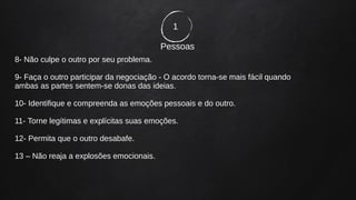 1
Pessoas
8- Não culpe o outro por seu problema.
9- Faça o outro participar da negociação - O acordo torna-se mais fácil quando
ambas as partes sentem-se donas das ideias.
10- Identifique e compreenda as emoções pessoais e do outro.
11- Torne legítimas e explícitas suas emoções.
12- Permita que o outro desabafe.
13 – Não reaja a explosões emocionais.
 