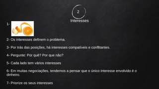 2
Interesses
1-
2- Os interesses definem o problema.
3- Por trás das posições, há interesses compatíveis e conflitantes.
4- Pergunte: Por quê? Por que não?
5- Cada lado tem vários interesses
6- Em muitas negociações, tendemos a pensar que o único interesse envolvido é o
dinheiro.
7- Priorize os seus interesses
 