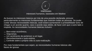 2
Interesses
interesses humanos, baseados em Maslow
Ao buscar os interesses básicos por trás de uma posição declarada, procure
particularmente os interesses fundamentais que motivam todas as pessoas. Se puder
cuidar dessas necessidades básicas, você estará aumentando a probabilidade tanto de
chegar a um acordo quanto, caso o acordo seja obtido, de fazer com que o outro lado o
respeite. As necessidades humanas básicas incluem:
 Bem-estar econômico,
 Segurança,
 Um sentimento de pertencer a um lugar,
 Reconhecimento e auto-estima,
 Controle sobre a própria vida ou auto-realização.
Por mais fundamentais que sejam, as necessidades humanas básicas são
fáceis de ignorar.
 