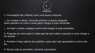 3
Critérios
1- Formulação dos critérios como uma busca conjunta:
 Ao receber a oferta, concorde primeiro e depois pergunte
sobre padrões ou como a outra parte chegou a esta conclusão.
 Ao fazer a oferta, explique como você chegou a esta conclusão.
2- Pergunte ao outro qual é a ideia que ele tem sobre o assunto e como chegar a
um acordo
2- Pondere e fique aberto aos padrões, quais são mais apropiados e como usá-
los.
3- Nunca ceda as pressões, somente a princípios.
 