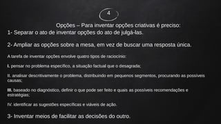 4
Opções – Para inventar opções criativas é preciso:
1- Separar o ato de inventar opções do ato de julgá-las.
2- Ampliar as opções sobre a mesa, em vez de buscar uma resposta única.
A tarefa de inventar opções envolve quatro tipos de raciocínio:
I. pensar no problema específico, a situação factual que o desagrada;
II. analisar descritivamente o problema, distribuindo em pequenos segmentos, procurando as possíveis
causas;
III. baseado no diagnóstico, definir o que pode ser feito e quais as possíveis recomendações e
estratégias;
IV. identificar as sugestões específicas e viáveis de ação.
3- Inventar meios de facilitar as decisões do outro.
 