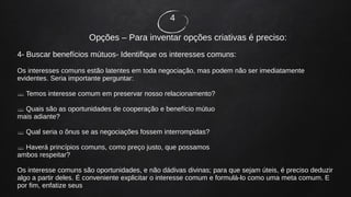 4
Opções – Para inventar opções criativas é preciso:
4- Buscar benefícios mútuos- Identifique os interesses comuns:
Os interesses comuns estão latentes em toda negociação, mas podem não ser imediatamente
evidentes. Seria importante perguntar:
 Temos interesse comum em preservar nosso relacionamento?
 Quais são as oportunidades de cooperação e benefício mútuo
mais adiante?
 Qual seria o ônus se as negociações fossem interrompidas?
 Haverá princípios comuns, como preço justo, que possamos
ambos respeitar?
Os interesse comuns são oportunidades, e não dádivas divinas; para que sejam úteis, é preciso deduzir
algo a partir deles. É conveniente explicitar o interesse comum e formulá-lo como uma meta comum. E
por fim, enfatize seus
 