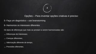4
Opções – Para inventar opções criativas é preciso:
5- Faça um diagnóstico – use brainstorming
6- Harmonize os interesses diferentes
Os tipos de diferenças que mais se prestam a serem harmonizadas são:
 Diferenças de Interesses;
 Crenças diferentes;
 Valorização diferente do tempo;
 Previsões diferentes.
 