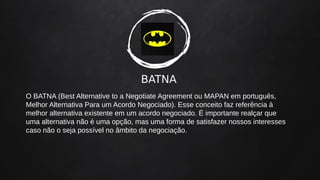 BATNA
O BATNA (Best Alternative to a Negotiate Agreement ou MAPAN em português,
Melhor Alternativa Para um Acordo Negociado). Esse conceito faz referência à
melhor alternativa existente em um acordo negociado. É importante realçar que
uma alternativa não é uma opção, mas uma forma de satisfazer nossos interesses
caso não o seja possível no âmbito da negociação.
 