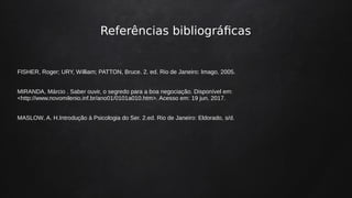 Referências bibliográficas
FISHER, Roger; URY, William; PATTON, Bruce. 2. ed. Rio de Janeiro: Imago, 2005.
MIRANDA, Márcio . Saber ouvir, o segredo para a boa negociação. Disponível em:
<http://www.novomilenio.inf.br/ano01/0101a010.htm>. Acesso em: 19 jun. 2017.
MASLOW, A. H.Introdução à Psicologia do Ser. 2.ed. Rio de Janeiro: Eldorado, s/d.
 