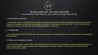 Dicas para ser um bom ouvinte
Gary Noesner e Mike Webster, especialistas em negociação do FBI.
1. Demonstre interesse
- O corpo fala. Assim, é importante demonstrar ao interlocutor que está envolvido na questão, inclusive com a postura
corporal e respostas que denotem preocupação e empenho. Frases curtas, tais como “sim”, “ok” ou “entendo” são
sinais claros de que o ouvinte não está prestando atenção no que é dito.
2. Parafraseie
- Em outras palavras, dê a entender que está acompanhando a mensagem com breves confirmações e até repetições
do que foi dito.
3. Defina as emoções do outro
- Ou seja, tente atribuir ao que é dito certa emoção. Além de, novamente, demonstrar que está prestando atenção de
corpo e alma, atitudes assim mostram que há empatia por sua parte e ajudam a definir quais as motivações que
embasam atitudes e ações.
 