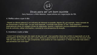 Dicas para ser um bom ouvinte
Gary Noesner e Mike Webster, especialistas em negociação do FBI.
4. Reflita sobre o que é dito
- Repetir as últimas palavras é um indicativo de interesse na questão. Alguém diz, por exemplo, “estou cansado de
ser pressionado o tempo todo”, ao que você responde: “a pressão está grande, é? Sei.” Essa resposta é
especialmente eficaz em estágios iniciais de negociação, quando o negociador procura estabelecer uma presença
livre de confronto, coletar informações, e precisa ter uma perspectiva da situação.
5. Incentive o outro a falar
- Como? Com perguntas que não sejam do tipo “por quê”. Usar questões desse tipo confere à negociação um ar de
interrogatório. Se você falar mais que o outro, diminui a oportunidade de conhecer seu oponente. Use recursos como
“fale-me mais sobre isso” ou “não compreendo, você poderia ser mais específico?” e “Pode me contar mais sobre o
que aconteceu com você hoje?”
 