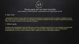 Dicas para ser um bom ouvinte
Gary Noesner e Mike Webster, especialistas em negociação do FBI.
6. Seja “Você”
- Negociadores devem evitar a todo custo parecer provocativos ao expressar como se sentem a respeito do que é
dito. A dica é a de usar a palavrinha “eu” nas frases e respostas, deixando de lado a imagem institucional que paira
sobre sua cabeça e atribuir um tom pessoal à conversa.
7. Silêncio ajuda
-Qualquer bom entrevistador sabe do poder que uma boa e duradoura pausa tem em uma situação de negociação.
As pessoas têm tendência a preencher os espaços, e, para tal, falam. Fique atento a isso e crie situações
propositalmente, em que o outro é tentado a falar e acaba por fornecer informações valiosas.
 