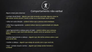 Comportamento não-verbal
Alguns sinais para observar:
• contato visual direto - alguém que está tentando esconder alguma coisa ou
não estiver sendo sincero, tende a evitar ou a interromper esse contato;
• olhar em outra direção – poderá indicar que a pessoa está entediada;
• olhar fixa e agudamente – poderá indicar raiva ou superioridade em relação
a você;
• girar ligeiramente a cabeça para um lado – poderá indicar que a pessoa
está avaliando o que você está dizendo, quase como se quisesse ouvi-lo
Melhor;
• inclinar ligeiramente a cabeça – alguém que não tenha certeza sobre o que
está sendo dito;
• oscilar a cabeça – alguém que esteja de acordo com o que você diz;
• bom - contato visual e sorriso – alguém que esteja sendo honesto e
confiável
�
 