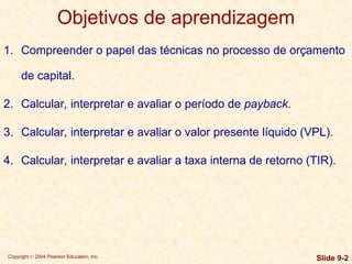 Copyright © 2004 Pearson Education, Inc. Slide 9-2
Objetivos de aprendizagem
1. Compreender o papel das técnicas no processo de orçamento
de capital.
2. Calcular, interpretar e avaliar o período de payback.
3. Calcular, interpretar e avaliar o valor presente líquido (VPL).
4. Calcular, interpretar e avaliar a taxa interna de retorno (TIR).
 