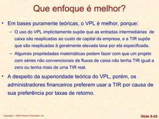 Copyright © 2004 Pearson Education, Inc. Slide 9-20
Que enfoque é melhor?
• Em bases puramente teóricas, o VPL é melhor, porque:
– O uso do VPL implicitamente supõe que as entradas intermediárias de
caixa são reaplicadas ao custo de capital da empresa, e a TIR supõe
que são reaplicadas à geralmente elevada taxa por ela especificada.
– Algumas propriedades matemáticas podem fazer com que um projeto
com séries não convencionais de fluxos de caixa não tenha TIR igual a
zero ou tenha mais de uma TIR real.
• A despeito da superioridade teórica do VPL, porém, os
administradores financeiros preferem usar a TIR por causa de
sua preferência por taxas de retorno.
 