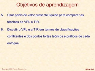 Copyright © 2004 Pearson Education, Inc. Slide 9-3
Objetivos de aprendizagem
5. Usar perfis de valor presente líquido para comparar as
técnicas de VPL e TIR.
6. Discutir o VPL e a TIR em termos de classificações
conflitantes e dos pontos fortes teóricos e práticos de cada
enfoque.
 