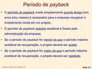 Copyright © 2004 Pearson Education, Inc. Slide 9-7
Período de payback
• O período do payback mede simplesmente quanto tempo (em
anos e/ou meses) é necessário para a empresa recuperar o
investimento inicial em um projeto.
• O período de payback máximo aceitável é fixado pela
administração da empresa.
• Se o período de payback for menor do que o período máximo
aceitável de recuperação, o projeto deverá ser aceito.
• Se o período de payback for maior do que o período máximo
aceitável de recuperação, o projeto deverá ser rejeitado.
 