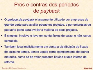 Copyright © 2004 Pearson Education, Inc. Slide 9-8
Prós e contras dos períodos
de payback
• O período de payback é largamente utilizado por empresas de
grande porte para avaliar pequenos projetos, e por empresas de
pequeno porte para avaliar a maioria de seus projetos.
• É simples, intuitivo e leva em conta fluxos de caixa, e não lucros
contábeis.
• Também leva implicitamente em conta a distribuição de fluxos
de caixa no tempo, sendo usado como complemento de outros
métodos, como os de valor presente líquido e taxa interna de
retorno.
 