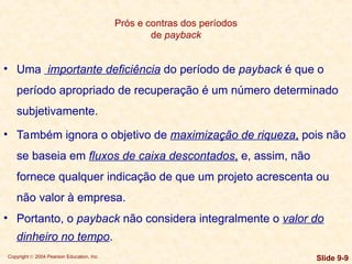 Copyright © 2004 Pearson Education, Inc. Slide 9-9
Prós e contras dos períodos
de payback
• Uma importante deficiência do período de payback é que o
período apropriado de recuperação é um número determinado
subjetivamente.
• Também ignora o objetivo de maximização de riqueza, pois não
se baseia em fluxos de caixa descontados, e, assim, não
fornece qualquer indicação de que um projeto acrescenta ou
não valor à empresa.
• Portanto, o payback não considera integralmente o valor do
dinheiro no tempo.
 