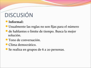 DISCUSIÓN
Informal:
Usualmente las reglas no son fijas para el número
de hablantes o límite de tiempo. Busca la mejor
 solución.
Tono de conversación.
Clima democrático.
Se realiza en grupos de 6 a 20 personas.
 