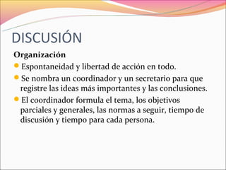 DISCUSIÓN
Organización
Espontaneidad y libertad de acción en todo.
Se nombra un coordinador y un secretario para que
 registre las ideas más importantes y las conclusiones.
El coordinador formula el tema, los objetivos
 parciales y generales, las normas a seguir, tiempo de
 discusión y tiempo para cada persona.
 