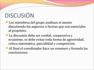 DISCUSIÓN
Los miembros del grupo analizan el asunto
 discutiendo los aspectos o facetas que son esenciales
 al propósito.
La discusión debe ser cordial, cooperativa y
 ecuánime, se debe evitar toda forma de agresividad,
 critica sistemática, parcialidad y competición.
Al final el coordinador hace un resumen y formula las
 conclusiones.
 