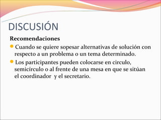 DISCUSIÓN
Recomendaciones
Cuando se quiere sopesar alternativas de solución con
 respecto a un problema o un tema determinado.
Los participantes pueden colocarse en circulo,
 semicírculo o al frente de una mesa en que se sitúan
 el coordinador y el secretario.
 
