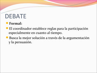 DEBATE
Formal:
El coordinador establece reglas para la participación
 especialmente en cuanto al tiempo.
Busca la mejor solución a través de la argumentación
 y la persuasión.
 