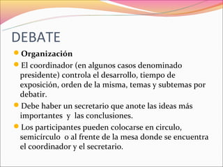 DEBATE
Organización
El coordinador (en algunos casos denominado
 presidente) controla el desarrollo, tiempo de
 exposición, orden de la misma, temas y subtemas por
 debatir.
Debe haber un secretario que anote las ideas más
 importantes y las conclusiones.
Los participantes pueden colocarse en circulo,
 semicírculo o al frente de la mesa donde se encuentra
 el coordinador y el secretario.
 