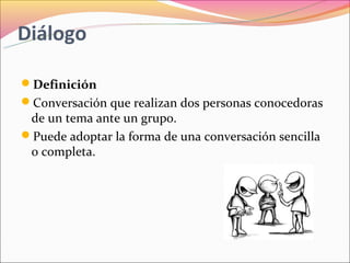 Diálogo

Definición
Conversación que realizan dos personas conocedoras
 de un tema ante un grupo.
Puede adoptar la forma de una conversación sencilla
 o completa.
 