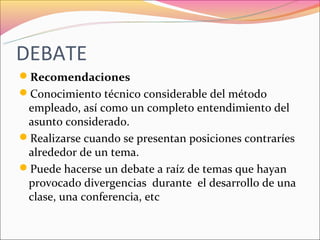 DEBATE
Recomendaciones
Conocimiento técnico considerable del método
 empleado, así como un completo entendimiento del
 asunto considerado.
Realizarse cuando se presentan posiciones contraríes
 alrededor de un tema.
Puede hacerse un debate a raíz de temas que hayan
 provocado divergencias durante el desarrollo de una
 clase, una conferencia, etc
 