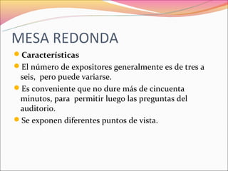 MESA REDONDA
Características
El número de expositores generalmente es de tres a
 seis, pero puede variarse.
Es conveniente que no dure más de cincuenta
 minutos, para permitir luego las preguntas del
 auditorio.
Se exponen diferentes puntos de vista.
 