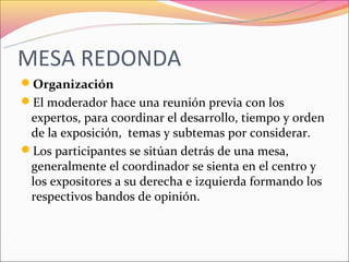 MESA REDONDA
Organización
El moderador hace una reunión previa con los
 expertos, para coordinar el desarrollo, tiempo y orden
 de la exposición, temas y subtemas por considerar.
Los participantes se sitúan detrás de una mesa,
 generalmente el coordinador se sienta en el centro y
 los expositores a su derecha e izquierda formando los
 respectivos bandos de opinión.
 