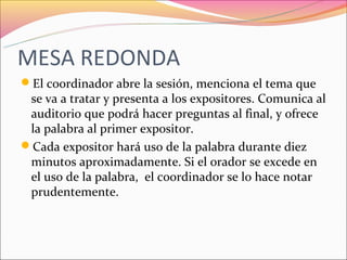MESA REDONDA
El coordinador abre la sesión, menciona el tema que
 se va a tratar y presenta a los expositores. Comunica al
 auditorio que podrá hacer preguntas al final, y ofrece
 la palabra al primer expositor.
Cada expositor hará uso de la palabra durante diez
 minutos aproximadamente. Si el orador se excede en
 el uso de la palabra, el coordinador se lo hace notar
 prudentemente.
 