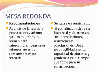 MESA REDONDA
Recomendaciones           Sentarse en semicírculo.
Además de la reunión      El coordinador debe ser
 previa es conveniente      imparcial y objetivo en
 que los miembros se        sus intervenciones,
 reúnan para                resúmenes y
 intercambiar ideas unos    conclusiones. Debe
 minutos antes de           tener agilidad mental,
 comenzar la mesa           capacidad de síntesis, y
 redonda.                   prudencia en el tiempo
                            que tome para su
                            participación.
 