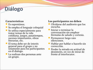 Diálogo
Características                      Los participantes no deben
 Es espontánea.                      Olvidarse del auditorio que los
 Se emplea el lenguaje coloquial      escucha.
 Se utiliza especialmente para       Iniciar o terminar la
  tratar temas de la vida              conversación sin emplear
  cotidiana, juegos, pasatiempos,      fórmulas de saludo y cortesía.
  sucesos importantes, obras          Permanecer largo rato
  literarias, etc.                     silenciosos.
 El tema debe ser de interés         Hablar por hablar o hacerlo sin
  general para el grupo y no           corrección.
  solamente para los participantes    Perder la mirada en actitud de
  en él dialogo.                       desinterés, en vez de mirar de
 La realizan dos personas ante        frente al interlocutor.
  un grupo.
 
