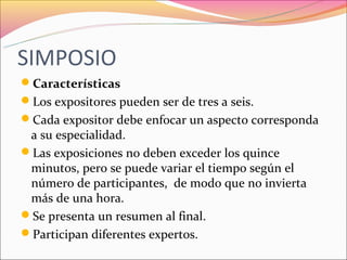 SIMPOSIO
Características
Los expositores pueden ser de tres a seis.
Cada expositor debe enfocar un aspecto corresponda
 a su especialidad.
Las exposiciones no deben exceder los quince
 minutos, pero se puede variar el tiempo según el
 número de participantes, de modo que no invierta
 más de una hora.
Se presenta un resumen al final.
Participan diferentes expertos.
 