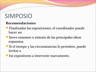 SIMPOSIO
Recomendaciones
Finalizadas las exposiciones, el coordinador puede
 hacer un
breve resumen o síntesis de las principales ideas
 expuestas.
Si el tiempo y las circunstancias lo permiten, puede
 invitar a
los expositores a intervenir nuevamente.
 