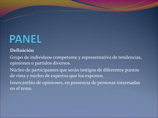 Definición
Grupo de individuos competente y representativo de tendencias,
opiniones o partidos diversos.
Núcleo de participantes que serán testigos de diferentes puntos
de vista y núcleo de expertos que los exponen.
Intercambio de opiniones, en presencia de personas interesadas
en el tema.
 