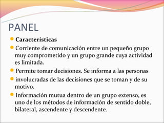 PANEL
Características
Corriente de comunicación entre un pequeño grupo
 muy comprometido y un grupo grande cuya actividad
 es limitada.
Permite tomar decisiones. Se informa a las personas
involucradas de las decisiones que se toman y de su
 motivo.
Información mutua dentro de un grupo extenso, es
 uno de los métodos de información de sentido doble,
 bilateral, ascendente y descendente.
 