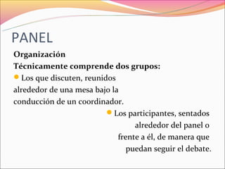 PANEL
Organización
Técnicamente comprende dos grupos:
Los que discuten, reunidos
alrededor de una mesa bajo la
conducción de un coordinador.
                         Los participantes, sentados
                                  alrededor del panel o
                             frente a él, de manera que
                                puedan seguir el debate.
 