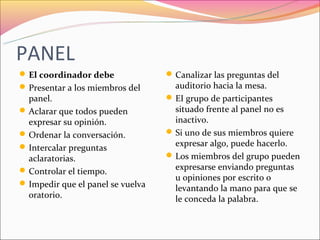 PANEL
 El coordinador debe               Canalizar las preguntas del
 Presentar a los miembros del       auditorio hacia la mesa.
  panel.                            EI grupo de participantes
 Aclarar que todos pueden           situado frente al panel no es
  expresar su opinión.               inactivo.
 Ordenar la conversación.          Si uno de sus miembros quiere
 Intercalar preguntas               expresar algo, puede hacerlo.
  aclaratorias.                     Los miembros del grupo pueden
 Controlar el tiempo.               expresarse enviando preguntas
                                     u opiniones por escrito o
 Impedir que el panel se vuelva
                                     levantando la mano para que se
  oratorio.                          le conceda la palabra.
 