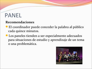 PANEL
Recomendaciones
EI coordinador puede conceder la palabra al público
 cada quince minutos.
Los paneles tienden a ser especialmente adecuados
 para situaciones de estudio y aprendizaje de un tema
 o una problemática.
 