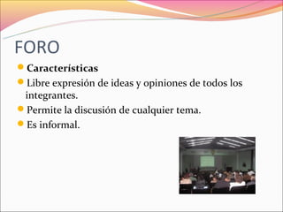 FORO
Características
Libre expresión de ideas y opiniones de todos los
 integrantes.
Permite la discusión de cualquier tema.
Es informal.
 