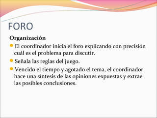 FORO
Organización
El coordinador inicia el foro explicando con precisión
 cuál es el problema para discutir.
Señala las reglas del juego.
Vencido el tiempo y agotado el tema, el coordinador
 hace una síntesis de las opiniones expuestas y extrae
 las posibles conclusiones.
 