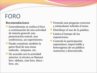 FORO
Recomendaciones                       Formula una pregunta concreta
 Generalmente se realiza el foro      y estimulante referida al tema.
  a continuación de una actividad     Distribuye el uso de la palabra.
  de interés general: una             Limita el tiempo de las
  presentación teatral, una            exposiciones.
  conferencia, un experimento.        Controla la participación
 Puede constituir también la          espontánea, imprevisible y
  parte final de una mesa              heterogénea de un público
  redonda, simposio, etc.              numeroso y desconocido.
 De acuerdo con la actividad
  anterior, la técnica se llamará
  foro -debate, cine foro, disco -
  foro, etc.
 