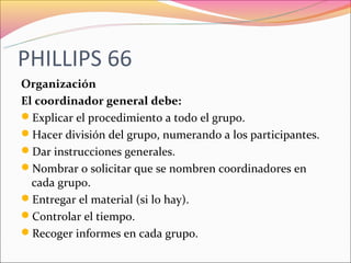 PHILLIPS 66
Organización
El coordinador general debe:
Explicar el procedimiento a todo el grupo.
Hacer división del grupo, numerando a los participantes.
Dar instrucciones generales.
Nombrar o solicitar que se nombren coordinadores en
  cada grupo.
Entregar el material (si lo hay).
Controlar el tiempo.
Recoger informes en cada grupo.
 