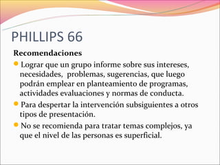PHILLIPS 66
Recomendaciones
Lograr que un grupo informe sobre sus intereses,
 necesidades, problemas, sugerencias, que luego
 podrán emplear en planteamiento de programas,
 actividades evaluaciones y normas de conducta.
Para despertar la intervención subsiguientes a otros
 tipos de presentación.
No se recomienda para tratar temas complejos, ya
 que el nivel de las personas es superficial.
 